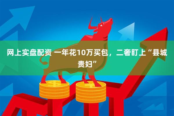 网上实盘配资 一年花10万买包，二奢盯上“县城贵妇”