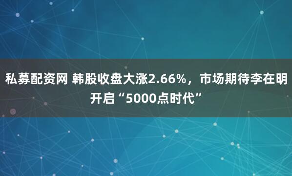 私募配资网 韩股收盘大涨2.66%，市场期待李在明开启“5000点时代”