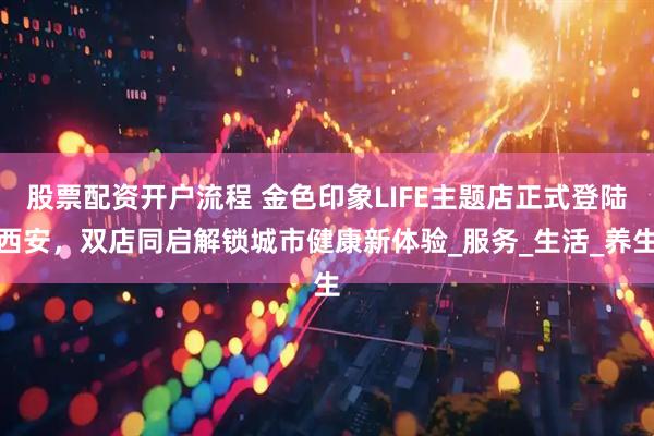 股票配资开户流程 金色印象LIFE主题店正式登陆西安，双店同启解锁城市健康新体验_服务_生活_养生