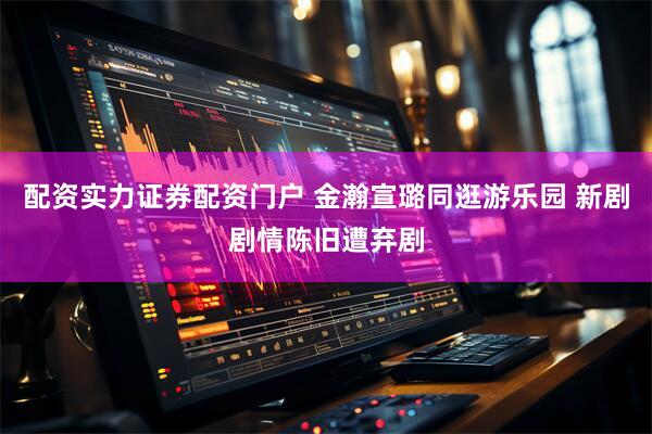 配资实力证券配资门户 金瀚宣璐同逛游乐园 新剧剧情陈旧遭弃剧