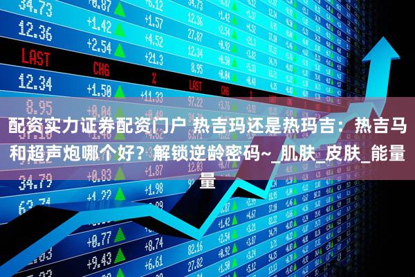 配资实力证券配资门户 热吉玛还是热玛吉：热吉马和超声炮哪个好？解锁逆龄密码~_肌肤_皮肤_能量