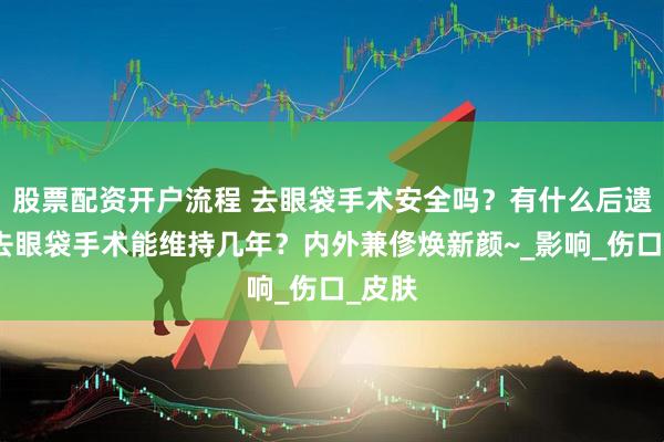 股票配资开户流程 去眼袋手术安全吗？有什么后遗症？去眼袋手术能维持几年？内外兼俢焕新颜~_影响_伤口_皮肤