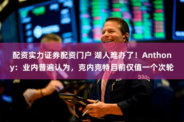 配资实力证券配资门户 湖人难办了！Anthony：业内普遍认为，克内克特目前仅值一个次轮
