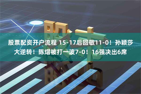 股票配资开户流程 15-17后回敬11-0！孙颖莎大逆转！陈熠被打一波7-0！16强决出6席