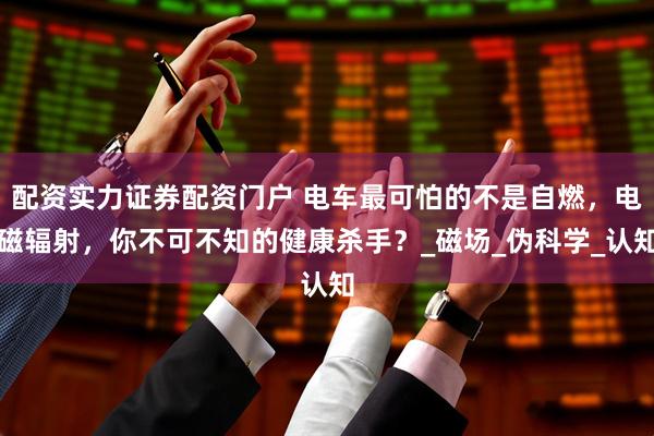 配资实力证券配资门户 电车最可怕的不是自燃，电磁辐射，你不可不知的健康杀手？_磁场_伪科学_认知