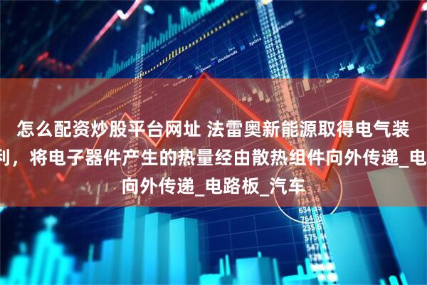 怎么配资炒股平台网址 法雷奥新能源取得电气装置相关专利，将电子器件产生的热量经由散热组件向外传递_电路板_汽车