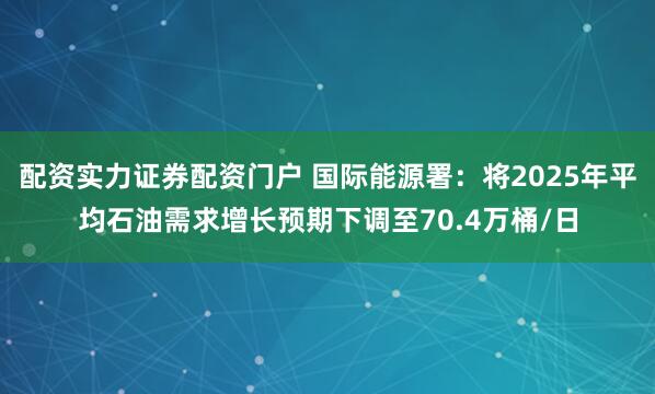 配资实力证券配资门户 国际能源署：将2025年平均石油需求增长预期下调至70.4万桶/日