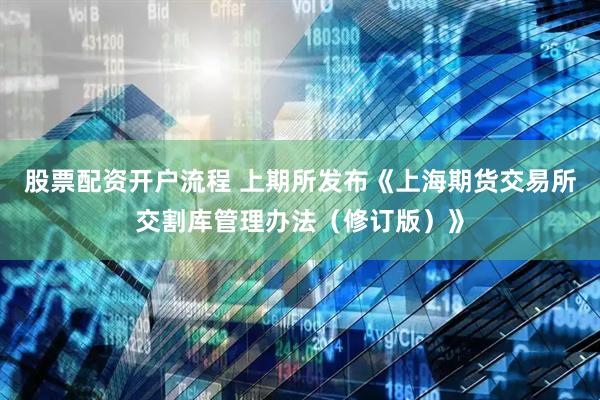 股票配资开户流程 上期所发布《上海期货交易所交割库管理办法（修订版）》