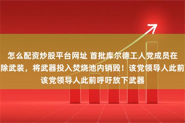 怎么配资炒股平台网址 首批库尔德工人党成员在伊拉克北部解除武装，将武器投入焚烧池内销毁！该党领导人此前呼吁放下武器