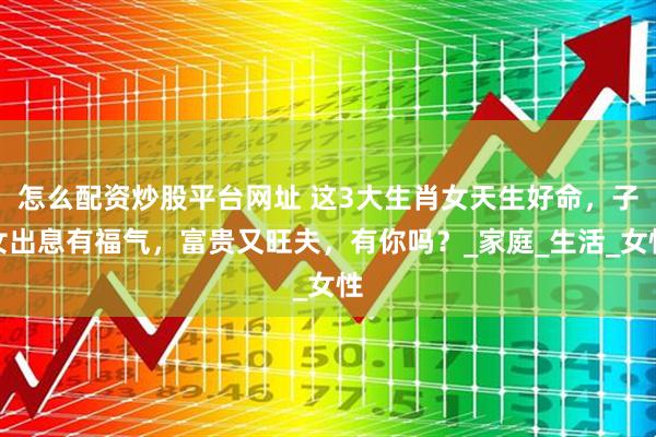 怎么配资炒股平台网址 这3大生肖女天生好命，子女出息有福气，富贵又旺夫，有你吗？_家庭_生活_女性