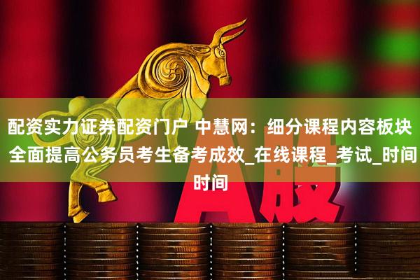 配资实力证券配资门户 中慧网：细分课程内容板块 全面提高公务员考生备考成效_在线课程_考试_时间