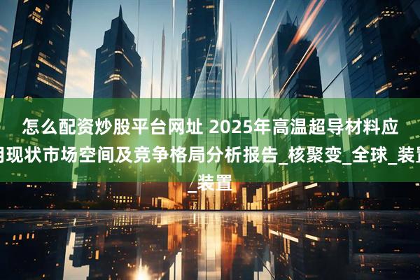 怎么配资炒股平台网址 2025年高温超导材料应用现状市场空间及竞争格局分析报告_核聚变_全球_装置