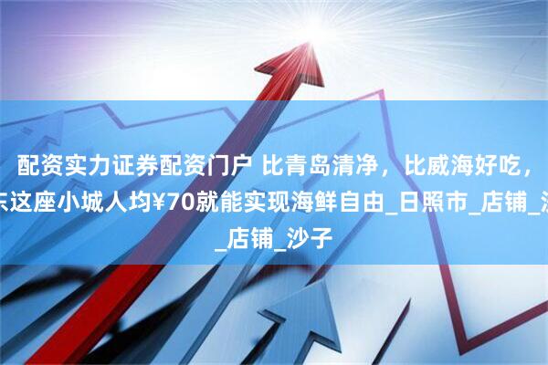 配资实力证券配资门户 比青岛清净，比威海好吃，山东这座小城人均¥70就能实现海鲜自由_日照市_店铺_沙子