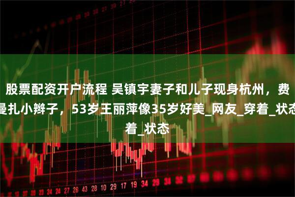 股票配资开户流程 吴镇宇妻子和儿子现身杭州，费曼扎小辫子，53岁王丽萍像35岁好美_网友_穿着_状态