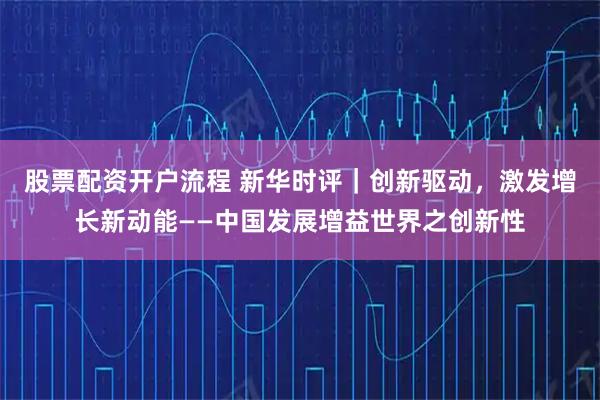 股票配资开户流程 新华时评｜创新驱动，激发增长新动能——中国发展增益世界之创新性