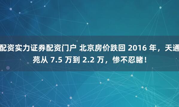 配资实力证券配资门户 北京房价跌回 2016 年，天通苑从 7.5 万到 2.2 万，惨不忍睹！