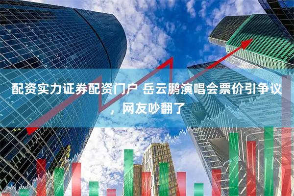 配资实力证券配资门户 岳云鹏演唱会票价引争议，网友吵翻了