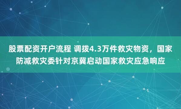 股票配资开户流程 调拨4.3万件救灾物资，国家防减救灾委针对京冀启动国家救灾应急响应