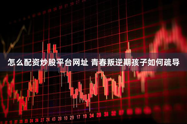怎么配资炒股平台网址 青春叛逆期孩子如何疏导