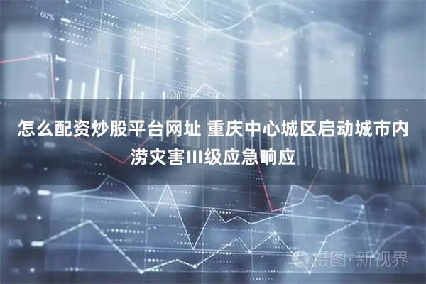 怎么配资炒股平台网址 重庆中心城区启动城市内涝灾害Ⅲ级应急响应