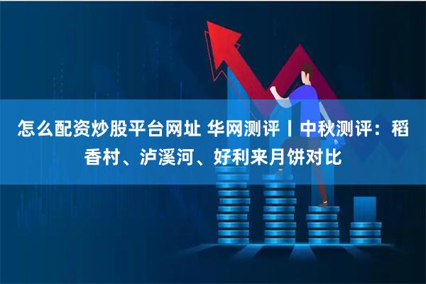 怎么配资炒股平台网址 华网测评丨中秋测评：稻香村、泸溪河、好利来月饼对比