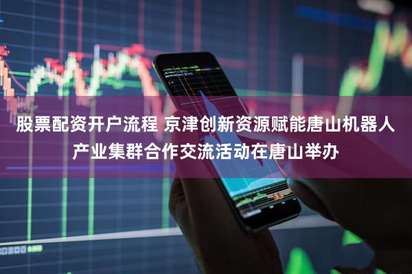 股票配资开户流程 京津创新资源赋能唐山机器人产业集群合作交流活动在唐山举办