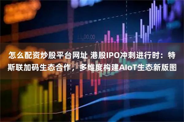 怎么配资炒股平台网址 港股IPO冲刺进行时：特斯联加码生态合作，多维度构建AIoT生态新版图