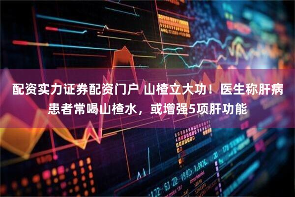 配资实力证券配资门户 山楂立大功!医生称肝病患者常喝山楂水,或增强5项肝功能