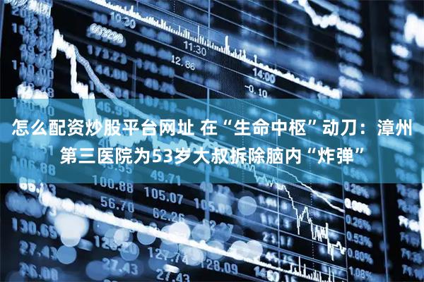 怎么配资炒股平台网址 在“生命中枢”动刀:漳州第三医院为53岁大叔拆除脑内“炸弹”