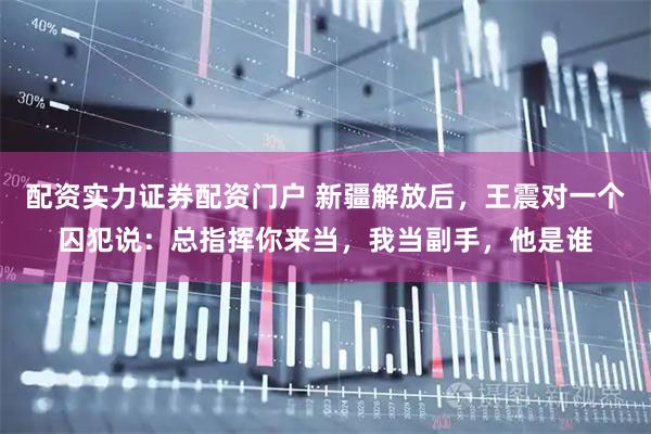 配资实力证券配资门户 新疆解放后,王震对一个囚犯说:总指挥你来当,我当副手,他是谁