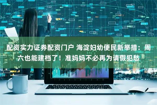 配资实力证券配资门户 海淀妇幼便民新举措：周六也能建档了！准妈妈不必再为请假犯愁