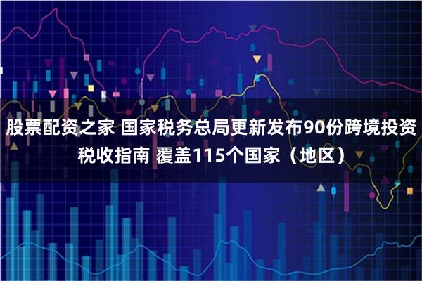 股票配资之家 国家税务总局更新发布90份跨境投资税收指南 覆盖115个国家（地区）