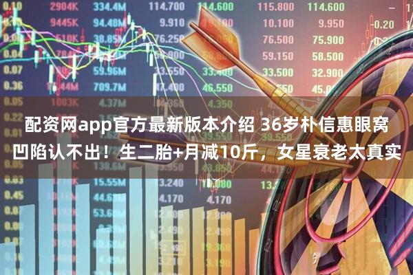 配资网app官方最新版本介绍 36岁朴信惠眼窝凹陷认不出！生二胎+月减10斤，女星衰老太真实