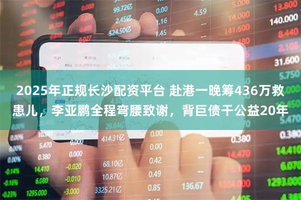 2025年正规长沙配资平台 赴港一晚筹436万救患儿，李亚鹏全程弯腰致谢，背巨债干公益20年