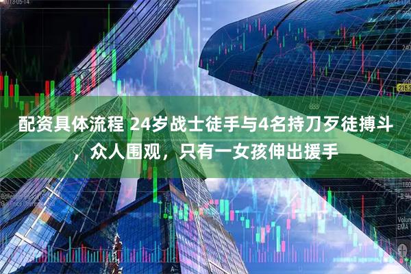 配资具体流程 24岁战士徒手与4名持刀歹徒搏斗，众人围观，只有一女孩伸出援手