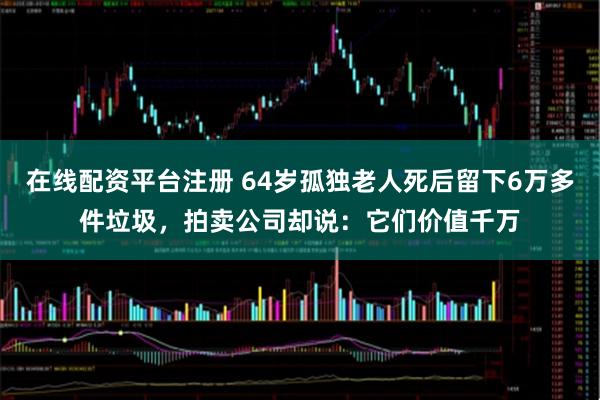 在线配资平台注册 64岁孤独老人死后留下6万多件垃圾，拍卖公司却说：它们价值千万