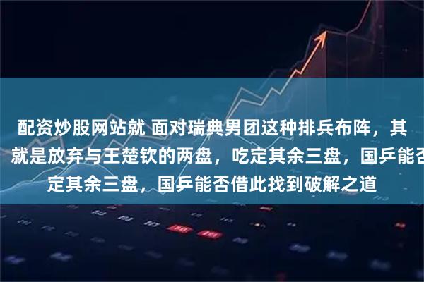 配资炒股网站就 面对瑞典男团这种排兵布阵，其他男团看到了模板，就是放弃与王楚钦的两盘，吃定其余三盘，国乒能否借此找到破解之道