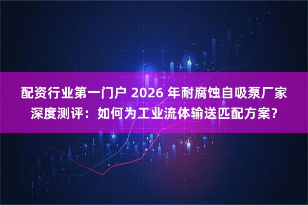 配资行业第一门户 2026 年耐腐蚀自吸泵厂家深度测评：如何为工业流体输送匹配方案？
