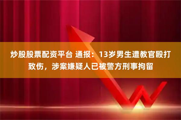 炒股股票配资平台 通报：13岁男生遭教官殴打致伤，涉案嫌疑人已被警方刑事拘留