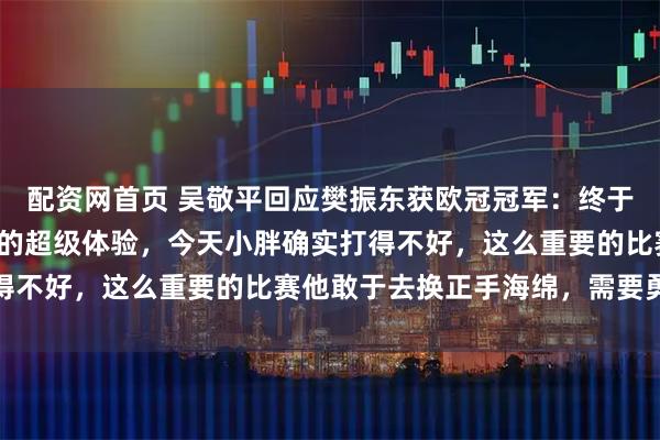 配资网首页 吴敬平回应樊振东获欧冠冠军：终于有了赢了行、输了也行的超级体验，今天小胖确实打得不好，这么重要的比赛他敢于去换正手海绵，需要勇气